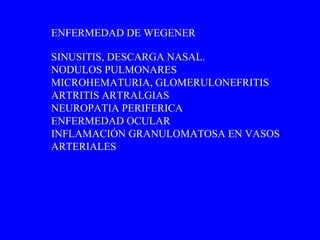 SINUSITIS, DESCARGA NASAL. NODULOS PULMONARES MICROHEMATURIA, GLOMERULONEFRITIS ARTRITIS ARTRALGIAS NEUROPATIA PERIFERICA ENFERMEDAD OCULAR INFLAMACIÓN GRANULOMATOSA EN VASOS ARTERIALES ENFERMEDAD DE WEGENER 
