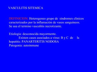 DEFINICION:   H eterogeneo grupo de  sindrome s  clínicos  caracterizados por  la  inflamación de vasos sanguineos. Se usa el termino vasculitis necrotizante. Etiologia: desconocida  mayormente. Existen casos asociados a virus: B y C  de  la hepatitis: PANARTERITIS NODOSA Patogenia: autoinmune VASCULITIS SITEMICA 