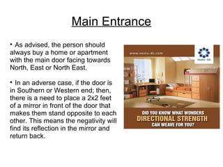 Main Entrance

As advised, the person should
always buy a home or apartment
with the main door facing towards
North, East or North East.

In an adverse case, if the door is
in Southern or Western end; then,
there is a need to place a 2x2 feet
of a mirror in front of the door that
makes them stand opposite to each
other. This means the negativity will
find its reflection in the mirror and
return back.
 