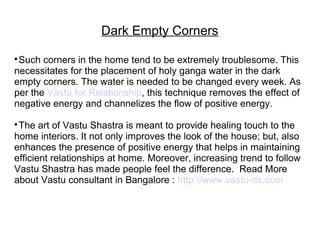 Dark Empty Corners

Such corners in the home tend to be extremely troublesome. This
necessitates for the placement of holy ganga water in the dark
empty corners. The water is needed to be changed every week. As
per the Vastu for Relationship, this technique removes the effect of
negative energy and channelizes the flow of positive energy.

The art of Vastu Shastra is meant to provide healing touch to the
home interiors. It not only improves the look of the house; but, also
enhances the presence of positive energy that helps in maintaining
efficient relationships at home. Moreover, increasing trend to follow
Vastu Shastra has made people feel the difference. Read More
about Vastu consultant in Bangalore : http://www.vastu-ds.com
 