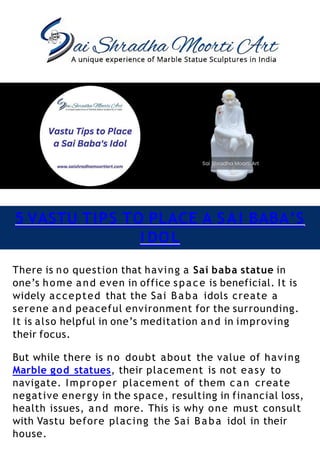 5 VASTU TIPS TO PLACE A SAI BABA’S
I DOL
There is no question that having a Sai baba statue in
one’s home and even in office space is beneficial. It is
widely accepted that the Sai Baba idols create a
serene and peaceful environment for the surrounding.
It is also helpful in one’s meditation and in improving
their focus.
But while there is no doubt about the value of having
Marble god statues, their placement is not easy to
navigate. Improper placement of them can create
negative energy in the space, resulting in financial loss,
health issues, and more. This is why one must consult
with Vastu before placing the Sai Baba idol in their
house.
 