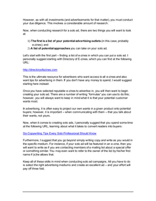 However, as with all investments (and advertisements for that matter), you must conduct
your due diligence. This involves a considerable amount of research.
Now, when conducting research for a solo ad, there are two things you will want to look
at:
 The first is a list of your potential advertising outlets (in this case, probably
e-zines); and
 A list of potential approaches you can take on your solo ad.
Let's start with the first part – finding a list of e-zines in which you can put a solo ad. I
personally suggest starting with Directory of E-zines, which you can find at the following
URL:
http://directoryofezines.com
This is the ultimate resource for advertisers who want access to all e-zines and also
want tips for advertising in them. If you don't have any money to spend, I would suggest
starting here instead:
Once you have selected reputable e-zines to advertise in, you will then want to begin
creating your solo ad. There are a number of writing “formulas” you can use to do this;
however, you will always want to keep in mind what it is that your potential customer
wants most.
In advertising, it is often easy to project our own wants in a given product onto potential
buyers; however, it is important – when communicating with them – that you talk about
their wants, not yours.
Now, when it comes to creating solo ads, I personally suggest that you spend some time
at the following URL, learning about what it takes to convert readers into buyers:
Six Copywriting Tips Every Solo Professional Should Know
Furthermore, I suggest that you go beyond simply writing copy and write as you would in
the specific medium. For instance, if your solo ad will be featured in an e-zine, then you
will want to write as if you are contacting members of a mailing list about a special offer
or something similar. You may even want to refer to the owner of the list by his/her first
name if (s)he allows that.
Keep all of these skills in mind when conducting solo ad campaigns. All you have to do
is select the right advertising mediums and create an excellent ad – and your effort will
pay off three fold.
 