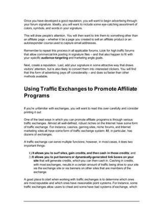 Once you have developed a good reputation, you will want to begin advertising through
your forum signature. Ideally, you will want to include some eye-catching assortment of
colors, symbols, and words in your signature.
This will draw people's attention. You will then want to link them to something other than
an affiliate page – whether it be a page you created to sell an affiliate product or an
autoresponder course used to capture email addresses.
Remember to repeat this process in all applicable forums. Look for high traffic forums
that allow commercial link posting in signature files – and that also happen to fit with
your specific audience-targeting and marketing angle goals.
Next, create a reputation. Last, add your signature in some attractive way that draws
visitors' attention, but is also likely to convert them into interested clickers. You will find
that this form of advertising pays off considerably – and does so faster than other
methods available.
Using Traffic Exchangesto Promote Affiliate
Programs
If you're unfamiliar with exchanges, you will want to read this over carefully and consider
printing it out:
One of the best ways in which you can promote affiliate programs is through various
traffic exchanges. Almost all well-defined, robust niches on the Internet have some form
of traffic exchange. For instance, casinos, gaming sites, niche forums, and Internet
marketing sites all have some form of traffic exchange system. IM, in particular, has
dozens of exchanges.
A traffic exchange can serve multiple functions; however, in most cases, it does two
important things:
 It allows you to surf sites, gain credits, and then cash in those credits; and
 It allows you to put banners or dynamically-generated link boxes on your
site that will generate credits, which you can then cash in. Cashing in credits,
with most exchanges, results in a certain amount of traffic being drive to your site
via the exchange site or via banners on other sites that are members of the
exchange.
A good place to start when working with traffic exchanges is to determine which ones
are most reputable and which ones have reasonable point systems. For instance, some
traffic exchanges allow users to cheat and some have bad systems of exchange, which
 