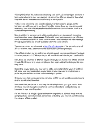 You might not know this, but social networking sites aren't just for teenagers anymore. In
fact, social networking sites have evolved into something different altogether than what
they once were – networks composed mainly of teenage girls.
Today, social networking sites span the spectrum of demographic groups. While
teenagers are still more apt to use them than older people, there are now niche social
networking sites, which target people who all share some common interest, such as a
skateboarding or investing.
Now, in addition to teenagers and adults, social networks are increasingly becoming
used by another group – businesses. That's right: many businesses are now infiltrating
social networks to advertise in some subtle manner – and then replicate their message
through systems that are already available within the social network.
The most prominent social network is http://FaceBook.com As of the second quarter of
2018, Facebook had 2.23 billion monthly active users (and still growing!).
If the affiliate product you are selling has a broad appeal, you may want to use Facebook
to market your product (FANpage) as you will be able to reach the largest crowd quickly.
Now, there are a number of different ways in which you can market your affiliate product
through FB. One way is to setup a profile and then begin adding friends to your list on a
daily basis.
Depending on your goals, you may want to add a personal profile for yourself and then
talk about your business/product on your page; or you may want to simply create a
profile for your business and use that to market your product.
Once you have had some experience marketing on FB, you will want to consider looking
at other social networking sites.
Whichever sites you decide to use, keep the following in mind: your goal should be to
develop a network of people who share a common interest and could potentially be
interested in your specific product.
For this reason, it is always a good idea to think long term (i.e. don't do things that are
going to get you banned); instead, concentrate on building your network and introducing
them to your affiliate product.
 