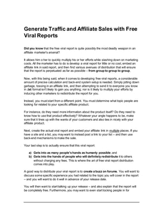 Generate Traffic and Affiliate Sales with Free
Viral Reports
Did you know that the free viral report is quite possibly the most deadly weapon in an
affiliate marketer's arsenal?
It allows him o her to quickly multiply his or her efforts while slashing down on marketing
costs. All the marketer has to do is develop a viral report for little or no cost, embed an
affiliate link in said report, and then find various avenues of distribution that will ensure
that the report is perpetuated as far as possible – from group to group to group.
Now, with this being said, when it comes to developing free viral reports, a considerable
amount of precise calculation and back-end system setup is needed. Simply jotting down
garbage, tossing in an affiliate link, and then attempting to send it to everyone you know
in .txt format isn't likely to gain you anything; nor is it likely to multiply your efforts by
inducing other marketers to redistribute the report for you.
Instead, you must start from a different point. You must determine what topic people are
looking for related to your specific affiliate product.
For instance, do they need more information about the product itself? Do they need to
know how to use that product effectively? Whatever your angle happens to be, make
sure that it lines up with the wants of your customers and also ties in nicely with your
affiliate product.
Next, create the actual viral report and embed your affiliate link in multiple places. If you
have a site and a list, you may want to instead post a link to your list – and then use
back-end mechanisms to make the sale.
Your last step is to actually ensure that this viral report:
a) Gets into as many people's hands as humanly possible;and
b) Gets into the hands of people who will definitely redistribute it to others
without charging any fees. This is where the art of free viral report distribution
comes into play.
A good way to distribute your viral report is to create a buzz on forums. You will want to
discuss some specific experience you had related to the topic you will cover in the report
– and you will want to do it well in advance of your release date.
You will then want to start talking up your release – and also explain that the report will
be completely free. Furthermore, you may want to even start locking people in for
 