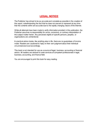 LEGAL NOTICE
The Publisher has strived to be as accurate and complete as possible in the creation of
this report, notwithstanding the fact that he does not warrant or represent at any time
that the contents within are accurate due to the rapidly changing nature of the Internet.
While all attempts have been made to verify information provided in this publication, the
Publisher assumes no responsibility for errors, omissions, or contrary interpretation of
the subject matter herein. Any perceived slights of specific persons, peoples, or
organizations are unintentional.
In practical advice books, like anything else in life, there are no guarantees of income
made. Readers are cautioned to reply on their own judgment about their individual
circumstances to act accordingly.
This book is not intended for use as a source of legal, business, accounting or financial
advice. All readers are advised to seek services of competent professionals in legal,
business, accounting, and finance field.
You are encouraged to print this book for easy reading.
 