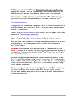 truth here, too, is somewhat in between: free sites can work, but you must use them
carefully. For instance, if you want to generate traffic from sites that allow you to post
free classifieds, you will have to find ones that actually receive traffic themselves.
One example of a site that receives a massive amount of traffic, but also allows you to
post classified ads for free is craigslist, which you can find at the following URL:
http://www.craigslist.com
As long as you post classified ads in the proper section, you can do it completely free of
charge. Additionally, you can do this on each of the craigslist sites for the metropolitan
areas in the United States.
Another place you can post free classified ads is Yahoo. You can find this feature at the
following URL: http://classifieds.yahoo.com/.
Again, as long as its on topic, you can post a classified at for whatever you want.
Now, with this in mind, you will want to consider the best way in which you can construct
your classified ad. I personally suggest creating a headline or first line that uses
psychological triggers.
Remember! With classifieds, you're not paying by the click. It's either free or you're
paying for a certain period of time or impressions, so your goal should be to generate as
many clicks as possible, so use words like “cheap,” “free,” “proven,” and “shocking” to
draw attention to your ad.
Once you have successfully drawn attention to your ad through the headline, you will
then want to seal the deal by providing viewers with a reason to click through, provided
that your affiliate product is something they will want to buy. You can do this by explicitly
stating a quantifiable benefit in the second line of the classified ad – and then stating a
crucial feature in the third line.
Once you have gained some experience posting ads on free classified ad mediums, you
will want to move on to major electronic publications, including large e-zines and
authority sites; however, before you do this, you could be confident in the classified ad
and your conversion rate.
 