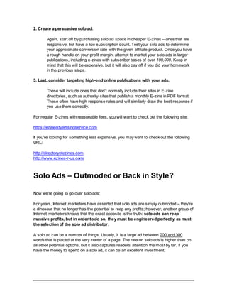 2. Create a persuasive solo ad.
Again, start off by purchasing solo ad space in cheaper E-zines – ones that are
responsive, but have a low subscription count. Test your solo ads to determine
your approximate conversion rate with the given affiliate product. Once you have
a rough handle on your profit margin, attempt to market your solo ads in larger
publications, including e-zines with subscriber bases of over 100,000. Keep in
mind that this will be expensive, but it will also pay off if you did your homework
in the previous steps.
3. Last, consider targeting high-end online publications with your ads.
These will include ones that don't normally include their sites in E-zine
directories, such as authority sites that publish a monthly E-zine in PDF format.
These often have high response rates and will similarly draw the best response if
you use them correctly.
For regular E-zines with reasonable fees, you will want to check out the following site:
https://ezineadvertisingservice.com
If you're looking for something less expensive, you may want to check out the following
URL:
http://directoryofezines.com
http://www.ezines-r-us.com/
Solo Ads – Outmoded or Back in Style?
Now we're going to go over solo ads:
For years, Internet marketers have asserted that solo ads are simply outmoded – they're
a dinosaur that no longer has the potential to reap any profits; however, another group of
Internet marketers knows that the exact opposite is the truth: solo ads can reap
massive profits, but in order to do so, they must be engineered perfectly, as must
the selection of the solo ad distributor.
A solo ad can be a number of things. Usually, it is a large ad between 200 and 300
words that is placed at the very center of a page. The rate on solo ads is higher than on
all other potential options, but it also captures readers' attention the most by far. If you
have the money to spend on a solo ad, it can be an excellent investment.
 