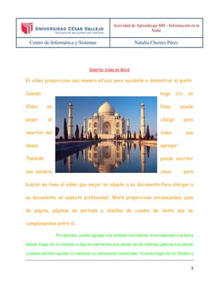 Actividad de Aprendizaje S08 - Información en la 
Nube 
Centro de Informática y Sistemas Natalia Cherres Pérez 
3 
Insertar Video en Word 
El vídeo proporciona una manera eficaz para ayudarle a demostrar el punto. 
Cuando haga clic en 
Vídeo en línea, puede 
pegar el código para 
insertar del vídeo que 
desea agregar. 
También puede escribir 
una palabra clave para 
buscar en línea el vídeo que mejor se adapte a su documento.Para otorgar a 
su documento un aspecto profesional, Word proporciona encabezados, pies 
de página, páginas de portada y diseños de cuadro de texto que se 
complementan entre sí. 
Por ejemplo, puede agregar una portada coincidente, el encabezado y la barra 
lateral. Haga clic en Insertar y elija los elementos que desee de las distintas galerías.Los temas 
y estilos también ayudan a mantener su documento coordinado. Cuando haga clic en Diseño y 
 