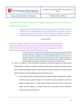 Actividad de Aprendizaje S08 - Información en la 
Nube 
Centro de Informática y Sistemas Natalia Cherres Pérez 
seleccione un tema nuevo, cambiarán las imágenes, gráficos y gráficos SmartArt para que 
4 
coincidan con el nuevo tema. 
Al aplicar los estilos, los títulos cambian para coincidir con el nuevo tema. Ahorre tiempo en Word con 
nuevos botones que se muestran donde se necesiten. Para cambiar la forma en que se ajusta una imagen en 
el documento, haga clic y aparecerá un botón de opciones de diseño junto a la imagen. Cuando trabaje en 
una tabla, haga clic donde desee agregar una fila o columna y, a continuación, haga clic en el signo más. 
Lectura en Word 
La lectura es más fácil, también, en la nueva vista de lectura. Puede contraer partes del 
documento y centrarse en el texto que desee. Si necesita detener la lectura antes de llegar 
al final, Word le recordará dónde dejó la lectura, incluso en otros dispositivos.El vídeo 
proporciona una manera eficaz para ayudarle a demostrar el punto. 
Cuando haga clic en Vídeo en línea, puede pegar el código para insertar del vídeo 
que desea agregar. También puede escribir una palabra clave para buscar en línea 
el vídeo que mejor se adapte a su documento.Para otorgar a su documento un 
aspecto profesional, Word proporciona encabezados, pies de página, páginas de 
portada y diseños de cuadro de texto que se complementan entre sí. Por ejemplo, 
puede agregar una portada coincidente, el encabezado y la barra lateral. 
01. Haga clic en Insertar y elija los elementos que desee de las distintas galerías.Los temas y estilos 
también ayudan a mantener su documento coordinado. Cuando haga clic en Diseño y seleccione un tema 
nuevo, cambiarán las imágenes, gráficos y gráficos SmartArt para que coincidan con el nuevo tema. Al 
aplicar los estilos, los títulos cambian para coincidir con el nuevo tema. 
a. Ahorre tiempo en Word con nuevos botones que se muestran donde se necesiten. Para cambiar 
la forma en que se ajusta una imagen en el documento, haga clic y aparecerá un botón de 
opciones de diseño junto a la imagen. Cuando trabaje en una tabla, haga clic donde desee 
agregar una fila o columna y, a continuación, haga clic en el signo más.La lectura es más fácil, 
también, en la nueva vista de lectura. 
 
