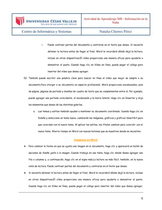 Actividad de Aprendizaje S08 - Información en la 
Nube 
Centro de Informática y Sistemas Natalia Cherres Pérez 
i. Puede contraer partes del documento y centrarse en el texto que desee. Si necesita 
detener la lectura antes de llegar al final, Word le recordará dónde dejó la lectura, 
incluso en otros dispositivos.El vídeo proporciona una manera eficaz para ayudarle a 
demostrar el punto. Cuando haga clic en Vídeo en línea, puede pegar el código para 
5 
insertar del vídeo que desea agregar. 
02. También puede escribir una palabra clave para buscar en línea el vídeo que mejor se adapte a su 
documento.Para otorgar a su documento un aspecto profesional, Word proporciona encabezados, pies 
de página, páginas de portada y diseños de cuadro de texto que se complementan entre sí. Por ejemplo, 
puede agregar una portada coincidente, el encabezado y la barra lateral. Haga clic en Insertar y elija 
los elementos que desee de las distintas galerías. 
a. Los temas y estilos también ayudan a mantener su documento coordinado. Cuando haga clic en 
Diseño y seleccione un tema nuevo, cambiarán las imágenes, gráficos y gráficos SmartArt para 
que coincidan con el nuevo tema. Al aplicar los estilos, los títulos cambian para coincidir con el 
nuevo tema. Ahorre tiempo en Word con nuevos botones que se muestran donde se necesiten. 
Imágenes en Word 
★ Para cambiar la forma en que se ajusta una imagen en el documento, haga clic y aparecerá un botón de 
opciones de diseño junto a la imagen. Cuando trabaje en una tabla, haga clic donde desee agregar una 
fila o columna y, a continuación, haga clic en el signo más.La lectura es más fácil, también, en la nueva 
vista de lectura. Puede contraer partes del documento y centrarse en el texto que desee. 
★ Si necesita detener la lectura antes de llegar al final, Word le recordará dónde dejó la lectura, incluso 
en otros dispositivos.El vídeo proporciona una manera eficaz para ayudarle a demostrar el punto. 
Cuando haga clic en Vídeo en línea, puede pegar el código para insertar del vídeo que desea agregar. 
 
