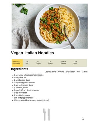 Nutritional
Information Protein
Vegan Italian Noodles
13g
Fats
7g 2g
Sugars
240kcal
Calories
27g
Carbs
Ingredients
Cooking Time: 20 mins | preparation Time: 15mins
8 oz. whole wheat spaghetti noodles
1 tbsp olive oil
1 small onion, diced
2 cloves of garlic, minced
1 red bell pepper, diced
1 zucchini, diced
1 can (14.5 oz) diced tomatoes
1 tsp dried basil
1 tsp dried oregano
Salt and pepper to taste
1/4 cup grated Parmesan cheese (optional)
1
 