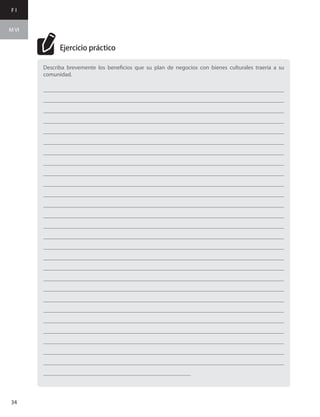 F I
M VI
34
Describa brevemente los beneficios que su plan de negocios con bienes culturales traería a su
comunidad.
___________________________________________________________________________________
___________________________________________________________________________________
___________________________________________________________________________________
___________________________________________________________________________________
___________________________________________________________________________________
___________________________________________________________________________________
___________________________________________________________________________________
___________________________________________________________________________________
___________________________________________________________________________________
___________________________________________________________________________________
___________________________________________________________________________________
___________________________________________________________________________________
___________________________________________________________________________________
___________________________________________________________________________________
___________________________________________________________________________________
___________________________________________________________________________________
___________________________________________________________________________________
___________________________________________________________________________________
___________________________________________________________________________________
___________________________________________________________________________________
___________________________________________________________________________________
___________________________________________________________________________________
___________________________________________________________________________________
___________________________________________________________________________________
___________________________________________________________________________________
___________________________________________________________________________________
___________________________________________________________________________________
___________________________________________________
Ejercicio práctico
 