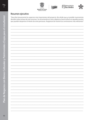 PlandeNegociosconBienesCulturalesyPatrimonialesFase
I
50
PlandeNegociosconBienesCulturalesyPatrimoniales(Copiaparaelestudiante)Pág.
2
Resumen ejecutivo
“Describa brevemente los aspectos más importantes del proyecto. No olvide que un posible inversionista
decidirá sobre la base de este resumen. Se recomienda ser claro, objetivo y hacer énfasis en aquellos puntos
que puedan despertar el interés de otras personas. Asegúrese de mostrar las conclusiones más relevantes”
_______________________________________________________________________________________
_______________________________________________________________________________________
_______________________________________________________________________________________
_______________________________________________________________________________________
_______________________________________________________________________________________
_______________________________________________________________________________________
_______________________________________________________________________________________
_______________________________________________________________________________________
_______________________________________________________________________________________
_______________________________________________________________________________________
_______________________________________________________________________________________
_______________________________________________________________________________________
_______________________________________________________________________________________
_______________________________________________________________________________________
_______________________________________________________________________________________
_______________________________________________________________________________________
_______________________________________________________________________________________
_______________________________________________________________________________________
_______________________________________________________________________________________
_______________________________________________________________________________________
_______________________________________________________________________________________
_______________________________________________________________________________________
_______________________________________________________________________________________
_______________________________________________________________________________________
______________________________________________________________________________________
_______________________________________________________________________________________
_______________________________________________________________________________________
_______________________________________________________________________________________
_______________________________________________________________________________________
50
 
