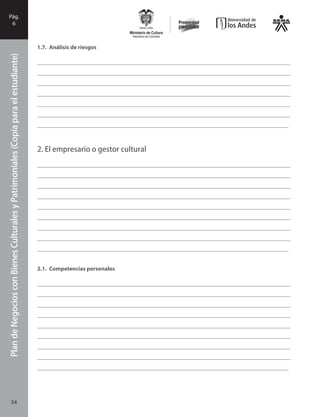 PlandeNegociosconBienesCulturalesyPatrimonialesFase
I
54
PlandeNegociosconBienesCulturalesyPatrimoniales(Copiaparaelestudiante)Pág.
6
1.7.	 Análisis de riesgos
_______________________________________________________________________________________
_______________________________________________________________________________________
_______________________________________________________________________________________
_______________________________________________________________________________________
_______________________________________________________________________________________
_______________________________________________________________________________________
_______________________________________________________________________________________
2.	El empresario o gestor cultural
_______________________________________________________________________________________
_______________________________________________________________________________________
_______________________________________________________________________________________
_______________________________________________________________________________________
_______________________________________________________________________________________
_______________________________________________________________________________________
______________________________________________________________________________________
_______________________________________________________________________________________
_______________________________________________________________________________________
2.1.	 Competencias personales
_______________________________________________________________________________________
_______________________________________________________________________________________
_______________________________________________________________________________________
_______________________________________________________________________________________
_______________________________________________________________________________________
_______________________________________________________________________________________
_______________________________________________________________________________________
_______________________________________________________________________________________
_______________________________________________________________________________________
54
 
