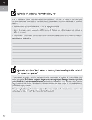 F II
M I
62
Con lo anterior en mente, trabaje con tres compañeros más y discuta si su proyecto cultural o plan
de negocios sigue la normatividad cultural planteada durante este módulo (Fase I y Fase II). Tenga en
cuenta:
•	 Ejemplo de la Ley General de Cultura citado en la página anterior
•	 Leyes, decretos y planes nacionales del Ministerio de Cultura que cobijan su proyecto cultural o
plan de negocios
•	 Posibilidadesylímitesdelanormatividadculturalymultiétnicaparasuproyectooplandenegocios.
Desarrollo de la actividad
___________________________________________________________________________________
___________________________________________________________________________________
___________________________________________________________________________________
___________________________________________________________________________________
___________________________________________________________________________________
___________________________________________________________________________________
___________________________________________________________________________________
Ahora, cambie de grupo y reúnase con cuatro nuevos compañeros. El objetivo de la actividad es que
Usted y su grupo evalúen un proyecto de gestión cultural y/o plan de negocios que haya sido
puesto en marcha dentro de su comunidad, teniendo en cuenta, ante todo, la manera cómo éste ha
seguido legislación cultural y la referente a la diversidad étnica de la nación y la inclusión de derechos
para todas las poblaciones.
Recuerde: ¿Qué leyes y decretos lo cobijan? ¿Sigue la normatividad nacional frente a patrimonio
cultural y diversidad étnica? ¿Qué fuentes lo han financiado?
___________________________________________________________________________________
___________________________________________________________________________________
___________________________________________________________________________________
___________________________________________________________________________________
___________________________________________________________________________________
___________________________________________________________________________________
Ejercicio práctico: “La normatividad y yo”
Ejercicio práctico: “Evaluemos nuestros proyectos de gestión cultural
y/o plan de negocios”
 