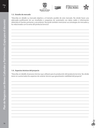 PlandeNegociosconBienesCulturalesyPatrimonialesFase
I
76
PlandeNegociosconBienesCulturalesyPatrimoniales(Copiaparaeldocente)Pág.
4
1.3. Estudio de mercado
“Describa en detalle su mercado objetivo y el tamaño posible de este mercado. No olvide hacer una
adecuada justificación de sus resultados y asegúrese de sustentarlo con datos reales e información
obtenida en fuentes primarias y secundarias. Recuerde también mencionar sus estrategias de mercadeo y
las relacionadas con la venta del producto/servicio”
_______________________________________________________________________________________
_______________________________________________________________________________________
_______________________________________________________________________________________
_______________________________________________________________________________________
_______________________________________________________________________________________
_______________________________________________________________________________________
_______________________________________________________________________________________
_______________________________________________________________________________________
_______________________________________________________________________________________
_______________________________________________________________________________________
_______________________________________________________________________________________
_______________________________________________________________________________________
1.4. Aspectos técnicos del proyecto
“Describa en detalle el proceso técnico que utilizará para la producción del producto/servicio. No olvide
tener en cuenta todos los aspectos de carácter técnico que garantizarán viabilidad del proyecto”
_______________________________________________________________________________________
_______________________________________________________________________________________
_______________________________________________________________________________________
_______________________________________________________________________________________
_______________________________________________________________________________________
_______________________________________________________________________________________
_______________________________________________________________________________________
_______________________________________________________________________________________
_______________________________________________________________________________________
_______________________________________________________________________________________
_______________________________________________________________________________________
_______________________________________________________________________________________
76
 