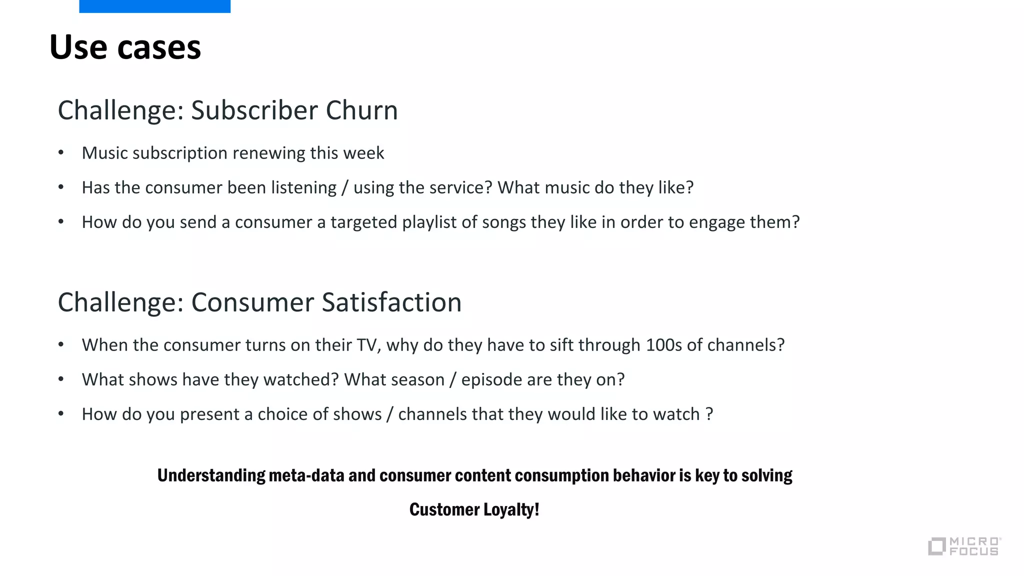 Use cases
Challenge: Subscriber Churn
• Music subscription renewing this week
• Has the consumer been listening / using the service? What music do they like?
• How do you send a consumer a targeted playlist of songs they like in order to engage them?
Challenge: Consumer Satisfaction
• When the consumer turns on their TV, why do they have to sift through 100s of channels?
• What shows have they watched? What season / episode are they on?
• How do you present a choice of shows / channels that they would like to watch ?
Understanding meta-data and consumer content consumption behavior is key to solving
Customer Loyalty!
 