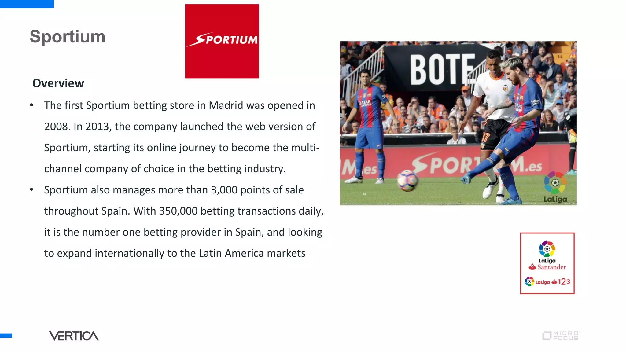 Sportium
Overview
• The first Sportium betting store in Madrid was opened in
2008. In 2013, the company launched the web version of
Sportium, starting its online journey to become the multi-
channel company of choice in the betting industry.
• Sportium also manages more than 3,000 points of sale
throughout Spain. With 350,000 betting transactions daily,
it is the number one betting provider in Spain, and looking
to expand internationally to the Latin America markets
 