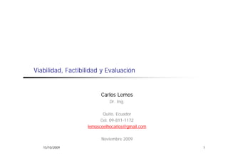 Viabilidad, Factibilidad y Evaluación


                         Carlos Lemos
                             Dr. Ing.

                          Quito, Ecuador
                         Cel. 09-811-1172
                   lemoscoelhocarlos@gmail.com

                         Noviembre 2009
   15/10/2009                                    1
 