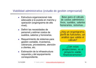 Viabilidad administrativa (estudio de gestión empresarial)

        Estructura organizacional más                      Base para el cálculo
        adecuada a la puesta en marcha y                  de costos administra-
        operación (organigrama de alto                   tivos, sueldos, salarios
        nivel).
             )                                           honorarios, sistemas...
                                                                    ,
        Definir las necesidades de
        personal y estimar costos de                     ¿Hay un organigrama,
        sueldos, salarios y honorarios.                  perfil de funciones, un
                                                            fil d f    i
                                                          análisis que valida el
        Requerimiento de sistemas para                           cálculo?
        gestión contable inventarios
                 contable, inventarios,
        cobranzas, proveedores, atención
        a clientes, etc.                                         ¿Con estas
                                                            proyecciones,
                                                            proyecciones es el
        Estimación de la infraestructura                      proyecto viable
        requerida y del equipamiento                         financieramente?
        correspondiente.
        correspondiente

    15/10/2009      © Carlos Lemos • lemoscoelhocarlos@gmail.com                 10
 