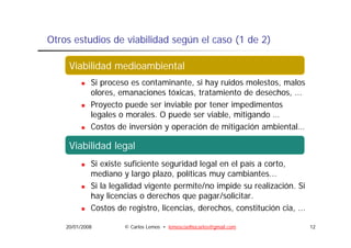 Otros estudios de viabilidad según el caso (1 de 2)

       Viabilidad medioambiental
     Viabilidad medioambiental
             Si proceso es contaminante, si hay ruidos molestos, malos
             olores, emanaciones tóxicas, tratamiento de desechos, ...
                   ,                     ,                        ,
             Proyecto puede ser inviable por tener impedimentos
             legales o morales. O puede ser viable, mitigando …
             Costos de i
             C t d inversión y operación de mitigación ambiental…
                             ió            ió d   iti   ió    bi t l

       Viabilidad legal
     Viabilidad legal
             Si existe suficiente seguridad legal en el país a corto,
             mediano y largo plazo, políticas muy cambiantes...
             Si la legalidad vigente permite/no impide su realización. Si
             hay licencias o derechos que pagar/solicitar.
             Costos de registro licencias, derechos, constitución cia ...
                         registro, licencias derechos               cia,

    20/01/2008        © Carlos Lemos • lemoscoelhocarlos@gmail.com          12
 