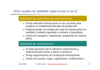 Otros estudios de viabilidad según el caso (2 de 2)

       Viabilidad medioambiental
     Viabilidad de suministro de materia prima
             Si hay suficiente materia prima en las cercanías para
             asegurar el cumplimiento del plan de producción
                 g            p            p       p
             Proyecto puede ser inviable por falta de materia prima en
             cantidad y calidad requeridas a mediano y largo plazo.
             Costos de transporte, i
             C t d t            t importación, producción de materia
                                          t ió      d ió d         t i
             prima.

     Viabilidad de conocimiento
     ViVi bilid d legal i i t
        bilid d
       Viabilidad l   l
             Si existe personal con el suficiente conocimiento y
             experiencia para iniciar y operar el proyecto.
                                                 l
             Si hay requerimientos de certificación internacional.
             Costos de asesoría, viajes capacitación, certificaciones, …
                        asesoría viajes, capacitación certificaciones

    20/01/2008        © Carlos Lemos • lemoscoelhocarlos@gmail.com         13
 