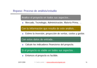 Repaso: Proceso de análisis/estudio

        Analice el proyecto en todos sus aspectos…
                   p y                     p
                 Mercado, Tecnología, Administración, Materia Prima, …

        Con la información que resulta de este análisis…
                 Estime la inversión, proyección de ventas, costos y gastos

        Con estos datos de entrada…
                 Calcule los indicadores financieros del proyecto.

        Si el proyecto es viable en todos sus aspectos…
            l              i bl       d

                 Entonces el proyecto es factible.

    20/01/2008            © Carlos Lemos • lemoscoelhocarlos@gmail.com        16
 