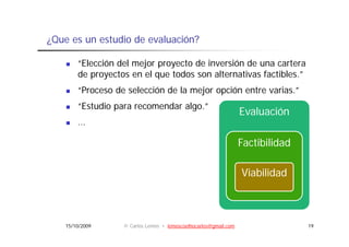 ¿Que es un estudio de evaluación?

        “Elección del mejor proyecto de inversión de una cartera
                        j p y
        de proyectos en el que todos son alternativas factibles.”
        “Proceso de selección de la mejor opción entre varias.”
        “Estudio para recomendar algo.”
                                                                  Evaluación
        …

                                                                  Factibilidad

                                                                  Viabilidad



    15/10/2009     © Carlos Lemos • lemoscoelhocarlos@gmail.com                  19
 