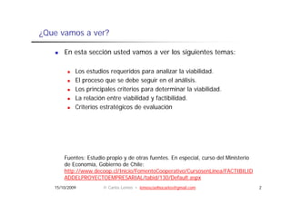 ¿Que vamos a ver?

       En esta sección usted vamos a ver los siguientes temas:

            Los estudios requeridos para analizar la viabilidad.
            El proceso que se debe seguir en el análisis.
                                                    análisis
            Los principales criterios para determinar la viabilidad.
            La relación entre viabilidad y factibilidad.
            Criterios estratégicos de evaluación




       Fuentes: Estudio propio y de otras fuentes. En especial, curso del Ministerio
       de Economía, Gobierno de Chile:
       http://www.decoop.cl/Inicio/FomentoCooperativo/CursosenLínea/FACTIBILID
       ADDELPROYECTOEMPRESARIAL/tabid/130/Default.aspx
   15/10/2009         © Carlos Lemos • lemoscoelhocarlos@gmail.com                     2
 
