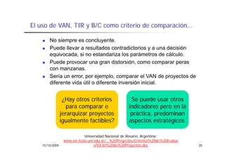 El uso de VAN, TIR y B/C como criterio de comparación
          VAN                             comparación…

        No siempre es concluyente.
        Puede llevar a resultados contradictorios y a una decisión
        equivocada, si no estandariza los parámetros de cálculo.
        Puede provocar una gran distorsión como comparar peras
                                     distorsión,
        con manzanas.
        Sería un error, por ejemplo, comparar el VAN de proyectos de
        diferente vida útil o diferente inversión inicial.


                   ¿Hay t
                   ¿H otros criterios
                                it i                   Se
                                                       S puede usar otros
                                                               d       t
                    para comparar e                   indicadores pero en la
                 jerarquizar proyectos
                 j    q      p y                       p
                                                       práctica, predominan
                                                               ,p
                 igualmente factibles?                aspectos estratégicos.

                              Universidad Nacional de Rosario, Argentina:
                  www.eie.fceia.unr.edu.ar/...%20Proyectos/Criterios%20de%20Evalua
    15/10/2009                      ci%F3n%20de%20Proyectos.doc                      20
 