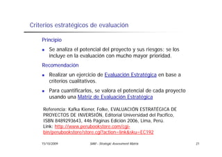 Criterios estratégicos de evaluación

    Principio
        Se analiza el potencial del proyecto y sus riesgos; se los
        incluye en la evaluación con mucho mayor prioridad.
    Recomendación
        Realizar un ejercicio de Evaluación Estratégica en base a
        criterios cualitativos.
        Para cuantificarlos, se valora el potencial de cada proyecto
        usando una Matriz de Evaluación Estratégica

    Referencia: Kafka Kiener, Folke, EVALUACIÓN ESTRATÉGICA DE
    PROYECTOS DE INVERSIÓN, Editorial Universidad del Pacífico,
                    INVERSIÓN                         Pacífico
    ISBN 8489293643, 446 Páginas Edición 2006, Lima, Perú.
    Link: http://www.perubookstore.com/cgi-
    bin/perubookstore/store.cgi?action=link&sku=EC192
    bin/perubookstore/store cgi?action=link&sku=EC192

    15/10/2009            SAM - Strategic Assessment Matrix            21
 