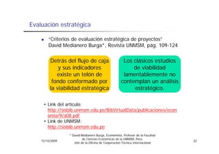 Evaluación estratégica

        “Criterios de evaluación estratégica de proyectos”
        David Medianero Burga*, Revista UNMSM, pág. 109-124


         Detrás
         Det ás del fl jo de caja
                     flujo                           Los clásicos est dios
                                                                  estudios
             y sus indicadores                           de viabilidad
            existe un telón de                       lamentablemente no
          fondo conformado por                      contemplan un análisis
         la viabilidad estratégica                       estratégico.

     • Link del artículo:
       http://sisbib.unmsm.edu.pe/BibVirtualData/publicaciones/econ
          p //                 p /              /p            /
       omia/9/a08.pdf
     • Link de UNMSM:
       http://sisbib.unmsm.edu.pe
                 * David Medianero Burga, Economista, Profesor de la Facultad
                          de Ciencias Económicas de la UNMSM, Perú,
    15/10/2009                                                                  22
                    Jefe de la Oficina de Cooperación Técnica Internacional
 