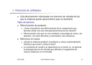 1.
1 Potencial de utilidades

       Está directamente relacionado con barreras de entrada de las
       que la empresa puede aprovecharse para su beneficio.
    Tipos de barreras
       Diferenciación de producto
             ¿Tiene el producto una diferenciación de la competencia que
             permita contar con una marcada preferencia de los clientes?
             Diferenciación esta que se crea mediante el prestigio de marca, las
             patentes, así como derechos y concesiones casi-exclusivas.
        Diferencia en costos
             ¿Puede la empresa producir el producto a costos sustancialmente
             inferiores que otras? ¿Cómo lo hace?
             La economía de escala y la experiencia en el sector es, en general
                                                                   es     general,
             la principal barrera de entrada que dificulta el surgimiento de
             nuevas empresas en el mercado.


    20/01/2008                  * David Medianero Burga                          23
 