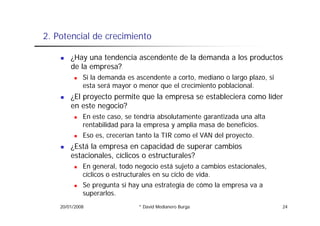 2.
2 Potencial de crecimiento

        ¿Hay una tendencia ascendente de la demanda a los productos
        de la empresa?
             Si la demanda es ascendente a corto, mediano o largo plazo, si
             esta será mayor o menor que el crecimiento poblacional.
        ¿El proyecto permite que la empresa se estableciera como líder
        en este negocio?
             En este caso, se tendría absolutamente garantizada una alta
             rentabilidad para la empresa y amplia masa de beneficios.
             Eso es, crecerían tanto la TIR como el VAN del proyecto.
                   ,                                        p y
        ¿Está la empresa en capacidad de superar cambios
        estacionales, cíclicos o estructurales?
             En
             E general, todo negocio está sujeto a cambios estacionales,
                        l t d         i    tá j t          bi t i   l
             cíclicos o estructurales en su ciclo de vida.
             Se pregunta si hay una estrategia de cómo la empresa va a
             superarlos.
    20/01/2008                 * David Medianero Burga                        24
 