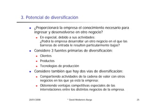 3.
3 Potencial de diversificación

        ¿Proporcionará la empresa el conocimiento necesario para
        ingresar y desenvolverse en otro negocio?
             En especial, debido a sus actividades:
             ¿Podrá la empresa desarrollar un otro negocio en el que las
             barreras de entrada le resulten particularmente bajas?
        Considere 3 fuentes primarias de diversificación:
             Clientes
             Cli
             Productos
             Tecnologías de producción
        Considere también que hay dos vías de diversificación:
             Compartiendo actividades de la cadena de valor con otros
             negocios en los que ya está la empresa;
                  i      l            tá l
             Obteniendo ventajas competitivas especiales de las
             interrelaciones entre los distintos negocios de la empresa.


    20/01/2008                 * David Medianero Burga                     25
 