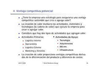 4.
4 Ventaja competitiva potencial

        ¿Tiene la empresa una estrategia para asegurarse una ventaja
        competitiva sostenible que crea o agrega valor?
        La creación de valor involucra las actividades, materiales y
        tecnologías (la cadena de valor) que ejecuta la empresa para
        crear o agregar valor.
        Considere que hay dos tipos de actividades que agregan valor:
                  q     y       p                  q    g g
        Actividades Primarias:                      Actividades de Apoyo:
             Logística Interna                             Tecnología
             Operaciones                                   Adquisiciones
             Logística Externa                             RR.HH.
             Marketing S i i
             M k ti y Servicios                            Infraestructura

        La creación de valor proporciona ventajas competitivas deriva-
        das de la diferenciación del producto y diferencia de costos.

    20/01/2008                   * David Medianero Burga                     26
 