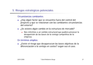 5.
5 Riesgos estratégicos potenciales

    Circunstancias cambiantes
        ¿Hay algún factor que se encuentra fuera del control del
        proyecto y que se relacionan con las cambiantes circunstancias
        del entorno?
        ¿Se avizora algún cambio en la estructura de mercado?
             Nos referimos a un cambio estructural que pudiera provocar la
             desaparición de las bases de la ventaja competitiva de la
             empresa.
    En términos amplios:
        ¿Existe el riesgo que desaparezcan las bases objetivas de la
        diferenciación o la ventaja en costos? según sea el caso.
                                 j               g




    20/01/2008                 * David Medianero Burga                       27
 