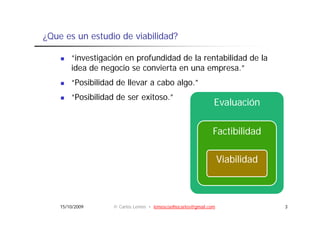 ¿Que es un estudio de viabilidad?

        “investigación en profundidad de la rentabilidad de la
                g         p
        idea de negocio se convierta en una empresa.”
        “Posibilidad de llevar a cabo algo.”
        “Posibilidad de ser exitoso.”
                                                              Evaluación

                                                              Factibilidad

                                                                  Viabilidad



    15/10/2009     © Carlos Lemos • lemoscoelhocarlos@gmail.com                3
 