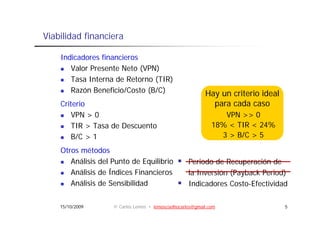 Viabilidad financiera

    Indicadores financieros
       Valor Presente Neto (VPN)
       Tasa Interna de Retorno (TIR)
       Razón B
       R ó Beneficio/Costo (B/C)
                   fi i /C                                 Hay un criterio ideal
    Criterio                                                 para cada caso
       VPN > 0                                                   VPN >> 0
       TIR > Tasa de Descuento                                18% < TIR < 24%
       B/C > 1                                                  3 > B/C > 5
                                                                     /

    Otros métodos
       Análisis del Punto de Equilibrio
                               q                    Periodo de Recuperación de
                                                      e odo      ecupe ac ó
       Análisis de Índices Financieros              la Inversión (Payback Period)
       Análisis de Sensibilidad                     Indicadores Costo-Efectividad

    15/10/2009      © Carlos Lemos • lemoscoelhocarlos@gmail.com                   5
 