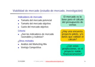 Viabilidad de mercado (estudio de mercado, investigación)
                                  mercado

    Indicadores de mercado                                  El mercado es la
       Tamaño del mercado potencial                        base para el cálculo
                                                                         á
                                                           del presupuesto de
       Tamaño del mercado objetivo
                                                                 ventas
       Cuota d l mercado objetivo
             del      d b
    Criterio                                               ¿Hay una encuesta,
       ¿Son los i di d
       ¿S l indicadores de mercado
                             d  d                          proyecto piloto, y/o
                                                                  t il t     /
       razonables y realistas?                             datos que validan el
                                                                 cálculo?
    ¿Otros métodos
       Análisis del Marketing Mix
                                                                 ¿Con estas
       Ventaja Competitiva
                                                            proyecciones,
                                                            proyecciones es el
                                                              proyecto viable
                                                             financieramente?

    15/10/2009     © Carlos Lemos • lemoscoelhocarlos@gmail.com                   6
 