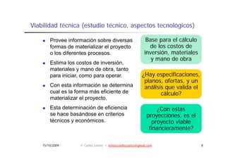 Viabilidad técnica (estudio técnico, aspectos tecnológicos)
                            técnico

        Provee información sobre diversas                   Base para el cálculo
        formas de materializar el proyecto                   de los costos de
        o los diferentes procesos.                         inversión, materiales
                                                              y mano de obra
        Estima l costos de i
        E ti    los     t d inversión,
                                   ió
        materiales y mano de obra, tanto
        para iniciar, como para operar.                   ¿Hay especificaciones,
                                                           planos, ofertas, y un
                                                            l        f t
        Con esta información se determina                  análisis que valida el
        cual es la forma más eficiente de                         cálculo?
        materializar el proyecto.
                        proyecto
        Esta determinación de eficiencia                         ¿Con estas
        se hace basándose en criterios                      proyecciones,
                                                            proyecciones es el
        técnicos y económicos.                                proyecto viable
                                                             financieramente?

    15/10/2009      © Carlos Lemos • lemoscoelhocarlos@gmail.com                    8
 