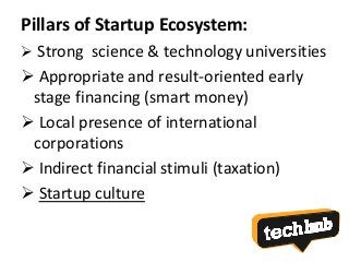Pillars of Startup Ecosystem:
 Strong science & technology universities
 Appropriate and result-oriented early
stage financing (smart money)
 Local presence of international
corporations
 Indirect financial stimuli (taxation)
 Startup culture
 