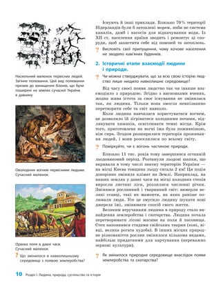 10 Розділ I. Людина, природа, суспільство та історія
Існують й інші приклади. Близько 70% території
Нідерландів були б затоплені морем, якби не система
каналів, дамб і насосів для відкачування води. Із
XII ст. населення країни зводить і ремонтує ці спо­
руди, щоб захистити себе від повеней та затоплень.
? Висловіть свої припущення, чому кочове населення
не зводило кам’яних будинків.
2. Історичні етапи взаємодії людини
і природи.
? Чи можна стверджувати, що за всю свою історію люд-
ство лише нищило навколишнє середовище?
Від часу своєї появи людство так чи інакше вза­
ємодіяло з природою. Згідно з висновками вчених,
жодна жива істота за своє існування не змінилася
так, як людина. Тільки вона змогла невпізнанно
перетворити себе та світ навколо.
Коли людина навчилася користуватися вогнем,
це дозволило їй зігріватися холодними ночами, від­
лякувати хижаків, освітлювати темні місця. Крім
того, приготовлена на вогні їжа була поживнішою,
ніж сира. Згодом розширилася територія проживан­
ня людей, і вони розселилися по всьому світу.
? Поміркуйте, чи є вогонь частиною природи.
Близько 11 тис. років тому завершився останній
льодовиковий період. Розтанули льодові шапки, що
вкривали в тому числі значну територію України —
на місці Києва товщина льоду сягала 2 км! Ця подія
докорінно змінила клімат на Землі. Наприклад, на
наших землях у давні часи на місці холодних степів
виросли листяні ліси, розлилися численні річки.
Змінився рослинний і тваринний світ: вимерли ве­
ликі ссавці, такі як мамонти, на яких раніше по­
лювали люди. Усе це змусило людину шукати нові
джерела їжі, змінювати спосіб свого життя.
Великим втручанням людини в природу стало ви­
найдення землеробства і скотарства. Людина почала
перетворювати лісові масиви на поля й пасовища.
Степ наповнився стадами свійських тварин (коні, ві­
вці, велика рогата худоба). В інших місцях природ­
не різноманіття рослин змінилося кількома видами,
найбільш придатними для харчування (переважно
зернові культури).
? Як змінилося природне середовище внаслідок появи
землеробства та скотарства?
Оволодіння вогнем первісними людьми.
Сучасний малюнок
Наскельний малюнок первісних людей.
Загінне полювання. Цей вид полювання
призвів до винищення бізонів, що були
поширені на землях сучасної України
в давнину
Оранка поля в давні часи.
Сучасний малюнок
?
? Що змінилося в навколишньому
середовищі з появою землеробства?
 