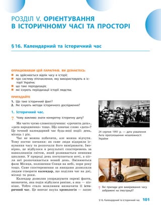 §16. Календарний та історичний час 101
ОПРАЦЮВАВШИ ЦЕЙ ПАРАГРАФ, ВИ ДІЗНАЄТЕСЬ:
„
„ як здійснюється відлік часу в історії;
„
„ про систему літочислення, яку використовують в іс-
торії України;
„
„ що таке періодизація;
„
„ які існують періодизації історії людства.
ПРИГАДАЙТЕ
1. Що таке історичний факт?
2. Які існують методи історичного дослідження?
1. Історичний час.
? Чому важливо знати конкретну історичну дату?
Ми часто чуємо словосполучення: «урочиста дата»,
«дата народження» тощо. Що означає слово «дата»?
Це точний календарний час будь-якої події: день,
місяць і рік.
Час не можна побачити, але можна відчути.
Тому постає питання: як саме люди відкрили іс­
нування часу та розпочали його вимірювати. Імо­
вірно, це відбулося в результаті спостережень за
навколишнім світом, який розвивається певними
циклами. У природі день поступається ночі, а піс­
ля неї розпочинається новий день. Змінюються
фази Місяця, положення Сонця на небі, пори року
тощо. Саме спостереження за явищами дозволили
людям створити календар, що поділив час на дні,
місяці та роки.
Календар дозволив упорядкувати окремі факти,
визначити, яка подія відбулася раніше, а яка — піз­
ніше. Тобто стало можливим визначити її істо­
ричний час. Це вивчає наука хронологія — запис
РОЗДІЛ V. ОРІЄНТУВАННЯ
В ІСТОРИЧНОМУ ЧАСІ ТА ПРОСТОРІ
§16. Календарний та історичний час
? Які прилади для вимірювання часу
зображені на ілюстрації?
24 серпня 1991 р. — дата ухвалення
Акта проголошення незалежності
України
 