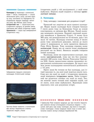 102 Розділ V. Орієнтування в історичному часі та просторі
історичних подій у тій послідовності, у якій вони
відбулися. Перелік подій подають у вигляді хроно­
логічної таблиці.
2. Календар.
? Чому календар є важливим для розуміння історії?
Тривалий час людство не мало єдиного календа­
ря. Перші відомі календарі були створені близько
7 тисяч років тому на Близькому Сході на основі
спостережень за змінами фаз Місяця. Такий кален­
дар називають місячним. Перший сонячний кален­
дар винайшли в Давньому Єгипті. У ньому було
365 днів, які розподілялися на 12 місяців, день і ніч
мали 12 частин. Календар єгиптян понад 2 тисячі
років тому запозичили римляни, внесли до нього
зміни й запровадили за часів правителя Давнього
Риму Юлія Цезаря. Тому календар отримав назву
юліанський. Однак він не зовсім точно відображав
реальний час на Землі. Виникла потреба створити
новий календар.
Календар, яким ми користуємося сьогодні, має
назву григоріанський, тому що він був запрова­
джений 400 років тому Папою Римським Григорі­
єм XIII. Однак православна церква продовжує ко­
ристуватися юліанським календарем. До цього часу
між двома календарями накопичилася розбіжність
у 13 днів.
Проте яким би точним не був календар, для іс­
торії важливо те, від якої події ведеться відлік часу.
Саме рух від події до події є історичним процесом,
який вимірюють історичним часом. Тобто історич­
ний час рухається лінійно: від події до події. Так,
ми можемо знати точний опис окремих подій, але
не знати, коли вони відбувалися. Відповідно вони
втрачають сенс для розуміння історії.
Зображення першого сонячного
календаря. Єгипетський папірус
Словник
Календар (у перекладі з латинської
мови — вигук, сповіщення) — спосіб
обчислення днів у році, система відлі-
ку часу, заснована на періодично по-
вторюваних явищах природи: змінах
пір року, фаз Місяця, руху Сонця.
Історичний час — характеристика
історичного процесу за датами (зміна
пов’я­
за­
них між собою історичних подій).
Хронологія — наука про вимірювання
історичного часу.
Цікаво знати
У Давньому Римі існувала традиція, що про початок першого
дня кожного місяця оголошувала спеціальна людина — гла-
шатай. Цей день мав назву «календи», від якого й походить
слово «календар». Схожа традиція також існує в ісламі: про
початок нового місяця сповіщає барабанний бій.
Частина бивня мамонта з позначками
фаз місяця. Кирилівська стоянка
первісних людей у Києві
 
