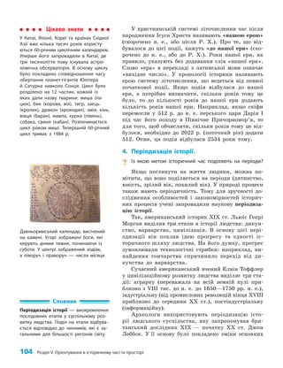104 Розділ V. Орієнтування в історичному часі та просторі
У християнській системі літочислення час після
народження Ісуса Христа називають «нашою ерою»
(скорочено н. е., або після Р. Х.). Про те, що від­
бувалося до цієї події, кажуть «до нашої ери» (ско­
рочено до н. е., або до Р. Х.). Роки нашої ери, як
правило, указують без додавання слів «нашої ери».
Слово «ера» в перекладі з латинської мови означає
«вихідне число». У хронології історики називають
ерою систему літочислення, що ведеться від певної
початкової події. Якщо подія відбулася до нашої
ери, а потрібно визначити, скільки років тому це
було, то до кількості років до нашої ери додають
кількість років нашої ери. Наприклад, якщо скіфи
перемогли у 512 р. до н. е. перського царя Дарія I
під час його походу в Північне Причорномор’я, то
для того, щоб обчислити, скільки років тому це від­
булося, необхідно до 2022 р. (поточний рік) додати
512. Отже, ця подія відбулася 2534 роки тому.
4. Періодизація історії.
? Із якою метою історичний час поділяють на періоди?
Якщо поглянути на життя людини, можна по­
мітити, що воно поділяється на періоди (дитинство,
юність, зрілий вік, похилий вік). У природі процеси
також мають періодичність. Тому для зручності до­
слідження особливостей і закономірностей історич­
них процесів учені запровадили наукову періодиза­
цію історії.
Так, американський історик ХІХ ст. Льюїс Генрі
Морган виділив три етапи в історії людства: дикун­
ство, варварство, цивілізація. В основу цієї пері­
одизації він поклав ідею прогресу та єдності іс­
торичного шляху людства. На його думку, прогрес
зумовлювали технологічні стрибки: наприклад, ви­
найдення гончарства спричинило перехід від ди­
кунства до варварства.
Сучасний американський вчений Елвін Тоффлер
у цивілізаційному розвитку людства виділяє три ста­
дії: аграрну (переважала на всій земній кулі при­
близно з VIII тис. до н. е. до 1650—1750 рр. н. е.),
індустріальну (від промислових революцій кінця XVIII
приблизно до середини ХХ ст.), постіндустріальну
(інформаційну).
Археологи використовують періодизацію істо­
рії людського суспільства, яку запропонував бри­
танський дослідник ХІХ — початку ХХ ст. Джон
Леббок. У її основу було покладено зміни основних
Цікаво знати
У Китаї, Японії, Кореї та країнах Східної
Азії вже кілька тисяч років користу-
ються 60-річним циклічним календарем.
Уперше його запровадили в Китаї, де
три тисячоліття тому існувала астро-
номічна обсерваторія. В основу циклу
було покладено співвідношення часу
обертання планет-гігантів Юпітера
й Сатурна навколо Сонця. Цикл було
розділено на 12 частин, кожній із
яких дали назву тварини: миша (па-
цюк), бик (корова, віл), тигр, заєць
(кролик), дракон (крокодил), змія, кінь,
вівця (баран), мавпа, курка (півень),
собака, свиня (кабан). Розпочинається
цикл роком миші. Теперішній 60-річний
цикл триває з 1984 р.
Давньоримський календар, висічений
на камені. Угорі зображені боги, які
керують днями тижня, починаючи із
суботи. У центрі зображений зодіак,
а ліворуч і праворуч — числа місяця
Словник
Періодизація історії — виокремлення
послідовних етапів у суспільному роз-
витку людства. Поділ на етапи відбува-
ється відповідно до чинників, які є за-
гальними для більшості регіонів світу.
 