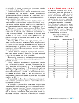§16. Календарний та історичний час 105
матеріалів, із яких виготовляли знаряддя праці,
предмети побуту, зброю тощо.
За цією періодизацією історію людства поділяють
на кам’я­
ний вік і вік металів. Перехід до викорис­
тання металів відбувся близько 10 тисяч років тому.
Першим металом, який почало масово використову­
вати людство, була мідь.
В антропології використовують періодизацію, ви­
діляючи етап у становленні людини сучасного типу.
Так, homo sapiens, як уже згадувалося, став доміну­
ючим видом на Землі близько 100 тисяч років тому.
Німецький соціолог та економіст ХІХ ст. Карл
Маркс стверджував, що людство послідовно про­
йшло кілька стадій, які різняться розвитком со­
ціально-економічних і політичних відносин. Він
виділяє п’ять таких стадій: первіснообщинна, ра­
бовласницька, феодальна, капіталістична і май­
бутня комуністична.
Також у ХІХ ст. склалася періодизація, яка по­
діляє історію людства на Стародавню, Середньовіч­
ну, Нову, до якої згодом додали Новітню. А перехід
від Середньовіччя до Нового часу назвали Ранньо­
модерною добою. Ця періодизація набула найбіль­
шого поширення.
Єдиної для всіх народів періодизації не існує,
оскільки темпи розвитку людства в різних регіонах
в один і той самий час були різними.
Також слід пам’ятати, що будь-яка періодизація
є умовною. Вона лише допомагає усвідомити істо­
ричний процес.
Історія України як складова всесвітньої історії
має свою періодизацію. Першим періодизацію іс­
торії України запропонував М. Грушевський. Він
виділив чотири періоди: 1) Стародавня історія та
Русь-Україна; Галицько-Волинська держава; 2) поль­
сько-литовська доба; 3) часи Хмельниччини та Геть­
манщини; 4) історія ХІХ ст. Цю періодизацію до­
повнило наступне покоління істориків, які виділили
періоди у ХХ ст.
Історик ХХ ст. Іван Лисяк-Рудницький спробу­
вав поєднати українське минуле з європейським іс­
торичним процесом.
У сучасній історіографії проблема періодизації
української історії залишається предметом обговорен­
ня, адже єдиних ознак до її визначення поки що не
вироблено. Зараз історію України найчастіше поділя­
ють на періоди, які найбільше відповідають загально­
світовим процесам і знанням про розвиток людства:
Цікаво знати
На сторінках історичних праць ви зу-
стрічатимете звичні вам цифри, які на-
зивають арабськими, і цифри з прямих
рисок, що називають римськими. У по-
всякденному житті ми використовуємо
арабські цифри, запозичені європейця-
ми в арабських народів. Проте існують
також цифри, винайдені в Давньому
Римі. В історичній науці римські цифри
використовують для позначення століть
і тисячоліть. У римських цифрах ключо-
вими є I (один), V (п’ять) та X (десять).
Зверніть увагу, як позначаються римські
й арабські цифри від 1 до 20.
ПОЗНАЧЕННЯ РИМСЬКИХ
ТА АРАБСЬКИХ ЦИФР
Римські цифри Арабські цифри
I 1
II 2
III 3
IV 4
V 5
VI 6
VII 7
VIII 8
IX 9
X 10
XI 11
XII 12
XIII 13
XIV 14
XV 15
XVI 16
XVII 17
XVIII 18
XIX 19
XX 20
 