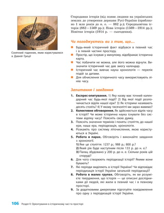 106 Розділ V. Орієнтування в історичному часі та просторі
Стародавня історія (від появи людини на українських
землях до утворення держави Русі-України (приблиз­
но 1 млн років до н. е. — 882 р.); Середньовічна іс­
торія (882—1569 рр.); Нова історія (1569—1914 рр.);
Новітня історія (1914 р. — сьогодення).
Чи погоджуєтесь ви з тим, що…
„
„ Будь-який історичний факт відбувся в певний час
і в певній частині простору.
„
„ Простір, що існував у минулому, відображає історична
карта.
„
„ Час побачити не можна, але його можна відчути. Ви-
значити історичний час дав змогу календар.
„
„ Історичний час вивчає наука хронологія — перелік
подій за датами.
„
„ Для обчислення історичного часу використовують лі-
нію часу.
Запитання і завдання
1. Експрес-опитування. 1) Яку назву має точний кален-
дарний час будь-якої події? 2) Від якої події розпо-
чинається відлік нашої ери? 3) Як історики називають
десять століть? 4) У якому тисячолітті ми зараз живемо?
2. Колективне обговорення. Як здійснюється відлік часу
в історії? Чи може історична наука існувати без сис-
теми відліку часу? Поясніть свою думку.
3. Поясніть значення термінів і понять: століття, до нашої
ери, наша ера, періодизація, хронологія.
4. Розкажіть про систему літочислення, якою користу-
ються в Україні.
5. Робота в парах. Обговоріть і виконайте завдання
з хронології.
1) Яке це століття: 1237 р.; 988 р.; 800 р.?
2) Який рік буде наступним після 133 р. до н. е.?
3) Палац збудовано у 200 р. до н. е. Скільки років цій
споруді?
6. Для чого створюють періодизації історії? Якими вони
бувають?
7. Які періоди виділяють в історії України? Чи відповідає
періодизація історії України загальній періодизації?
8. Робота в малих групах. Обговоріть, як ви розумі-
єте твердження, що історія — це описані дослідни-
ками дії людей, які жили в певний час і в певному
просторі.
9. За додатковими джерелами підготуйте повідомлення
про одну з періодизацій історії України.
Сонячний годинник, яким користувалися
в Давній Греції
 