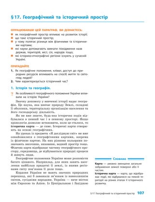 §17. Географічний та історичний простір 107
ОПРАЦЮВАВШИ ЦЕЙ ПАРАГРАФ, ВИ ДІЗНАЄТЕСЬ:
„
„ як географічний простір впливає на розвиток історії;
„
„ що таке історичний простір;
„
„ у чому полягає різниця між фізичними та історични-
ми картами;
„
„ які науки допомагають вивчати походження назв
держав, територій, міст, сіл, народів тощо;
„
„ які історико-етнографічні регіони існують у сучасній
Україні.
ПРИГАДАЙТЕ
1. Як географічне положення, клімат, доступ до при-
родних ресурсів впливають на спосіб життя та світо-
гляд людей?
2. Чим характеризується історичний час?
1. Історія та географія.
? Як особливості географічного положення України впли-
вали на історію України?
Значну допомогу у вивченні історії надає геогра­
фія. Це наука, яка вивчає природу Землі, складові
її оболонки, територіальну організацію населення та
його господарську діяльність.
Як ви вже знаєте, будь-яка історична подія від­
бувалася в певний час і в певному просторі. Якщо
хронологія дозволяє встановити, коли це сталося, то
історична карта — де саме. Історичні карти створю­
ють на основі географічних.
На уроках із предмета «Я досліджую світ» ви вже
ознайомилися з географічними картами, зокрема
із фізичною картою. На них різними кольорами по­
значають височини, низовини, водний простір тощо.
Фізична карта відображає частину географічного про­
стору, середовища, де відбуваються природні процеси
й живуть люди.
Географічне положення України може розповісти
багато цікавого. Наприклад, для яких занять насе­
лення найбільш придатні її землі, із якими регіо­
нами світу пов’язана її доля тощо.
Кордони України не мають значних природних
перешкод, які б заважали зв’язкам із навколишнім
світом, сусідніми народами. Україна — наче місток
між Європою та Азією. Із Центральною і Західною
§17. Географічний та історичний простір
Словник
Карта — умовно зменшене загальне
зображення земної поверхні або її
частин.
Історична карта — карта, що відобра-
жає події, які відбувалися на певній те-
риторії на різних етапах її історичного
розвитку.
 